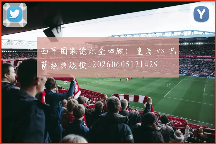 西甲国家德比全回顾：皇马 vs 巴萨经典战役_20260605171429