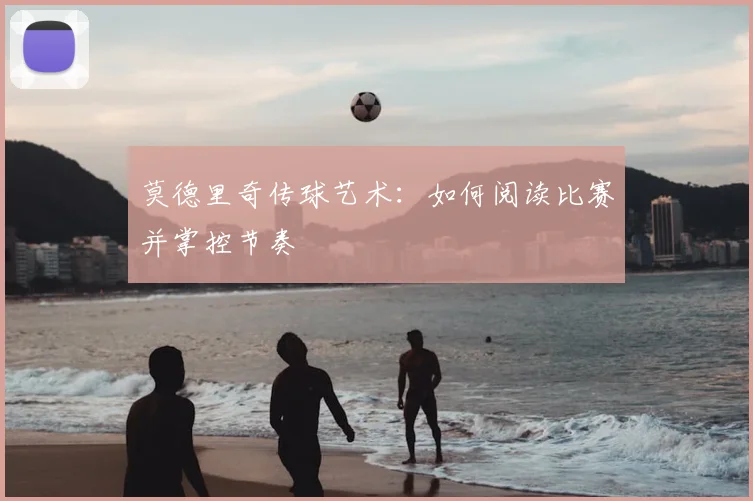 莫德里奇传球艺术：如何阅读比赛并掌控节奏