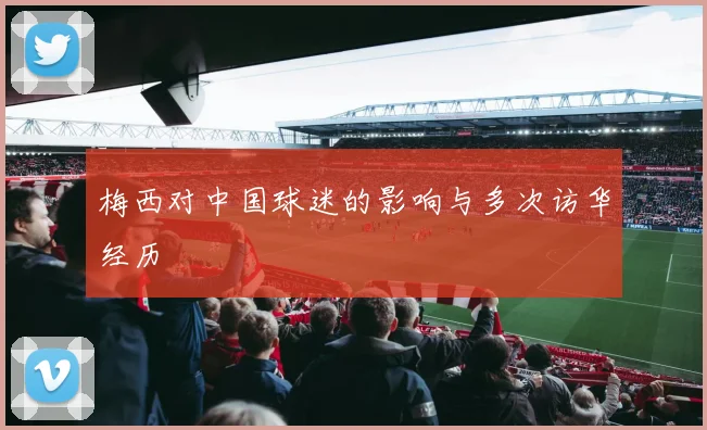 梅西对中国球迷的影响与多次访华经历